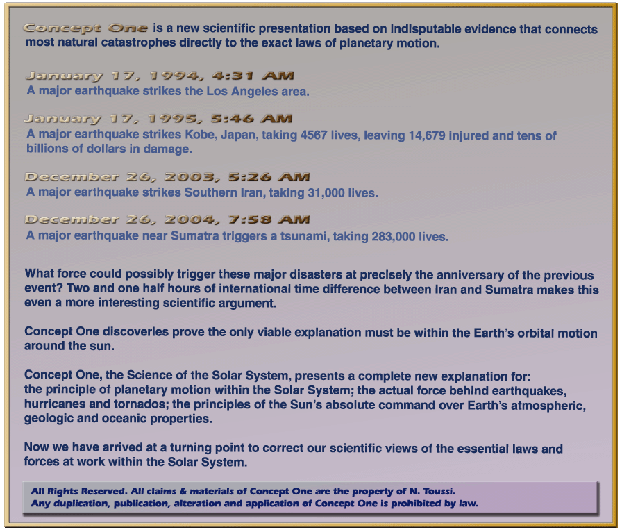 Concept One is a new Scientific presentation  based on indisputable evidence that connects most natural catastrophes directly to the exact laws of planetary motion.